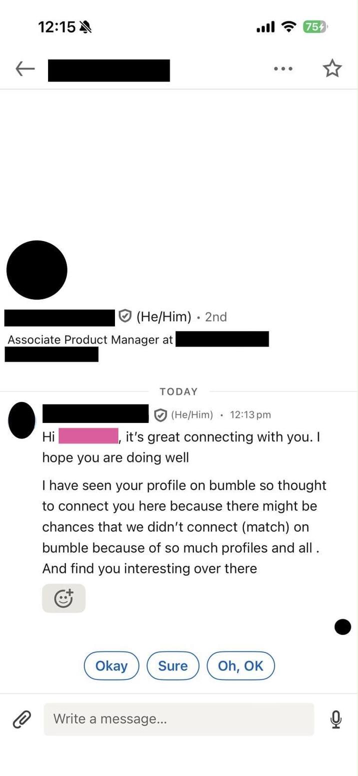 ↓ 12:15A ฟ 3 759 (He/Him) 2nd • Associate Product Manager at Hi TODAY (He/Him) 12:13 pm it's great connecting with you. I hope you are doing well I have seen your profile on bumble so thought to connect you here because there might be chances that we didn't connect (match) on bumble because of so much profiles and all. And find you interesting over there Okay Sure Oh, OK Write a message... 0