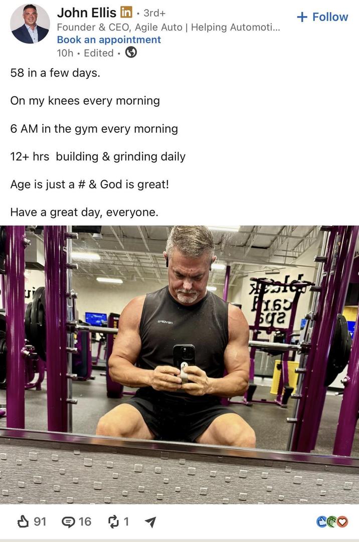 John Ellis in ⚫ 3rd+ Founder & CEO, Agile Auto | Helping Automoti... Book an appointment 10h Edited ⚫ 58 in a few days. On my knees every morning 6 AM in the gym every morning 12+ hrs building & grinding daily Age is just a # & God is great! Have a great day, everyone. + Follow ✓ 91 16 1 1.65 ga