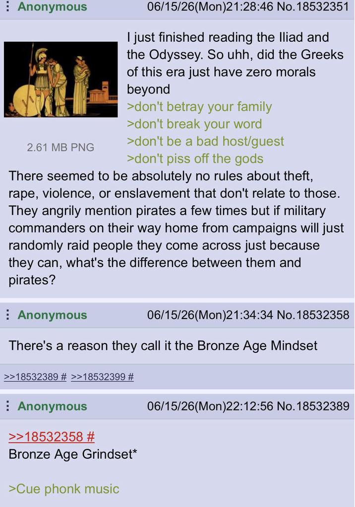 Anonymous 06/15/26(Mon)21:28:46 No. 18532351 I just finished reading the Iliad and the Odyssey. So uhh, did the Greeks of this era just have zero morals beyond >don't betray your family >don't break your word 2.61 MB PNG >don't be a bad host/guest >don't piss off the gods There seemed to be absolutely no rules about theft, r---, violence, or enslavement that don't relate to those. They angrily mention pirates a few times but if military commanders on their way home from campaigns will just randomly raid people they come across just because they can, what's the difference between them and pirates? Anonymous 06/15/26(Mon)21:34:34 No. 18532358 There's a reason they call it the Bronze Age Mindset >18532389 # >>18532399 # Anonymous >>18532358 # Bronze Age Grindset* >Cue phonk music 06/15/26(Mon)22:12:56 No. 18532389