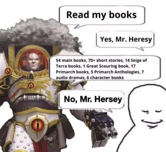 Read my books Yes, Mr. Heresy 54 main books, 70+ short stories, 14 Seige of Terra books, 1 Great Scouring book, 17 Primarch books, 5 Primarch Anthologies, 7 audio dramas, 6 character books No, Mr. Hersey
