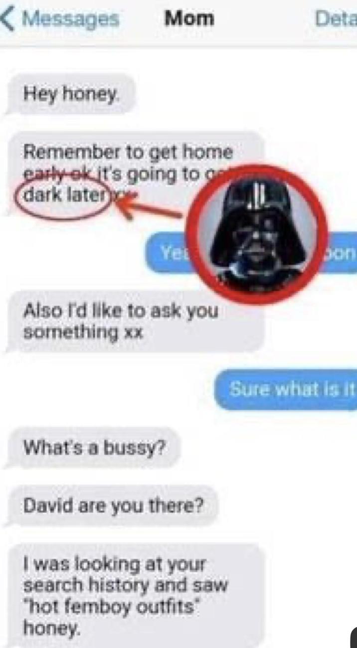 Messages Mom Deta Hey honey. Remember to get home early-ok it's going to g dark later Yet Also I'd like to ask you something xx What's a bussy? David are you there? I was looking at your search history and saw "hot femboy outfits honey. Son Sure what is it