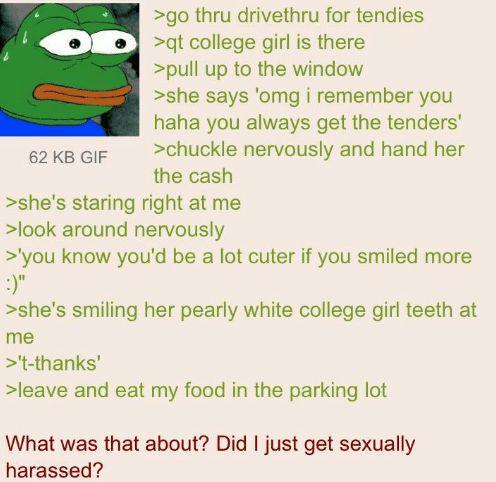 62 KB GIF >go thru drivethru for tendies >qt college girl is there >pull up to the window >she says 'omg i remember you haha you always get the tenders' >chuckle nervously and hand her the cash >she's staring right at me >look around nervously >'you know you'd be a lot cuter if you smiled more :)" >she's smiling her pearly white college girl teeth at me >'t-thanks' >leave and eat my food in the parking lot What was that about? Did I just get sexually harassed?