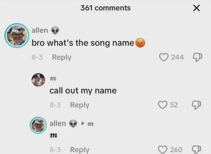 361 comments ✗ allen bro what's the song name 8-3 Reply m call out my name 8-3 Reply allen m m 8-3 Reply 244 52 260