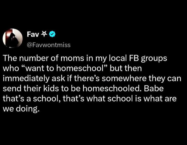 Fav✔>> @Favwontmiss The number of moms in my local FB groups who "want to homeschool" but then immediately ask if there's somewhere they can send their kids to be homeschooled. Babe that's a school, that's what school is what are we doing.