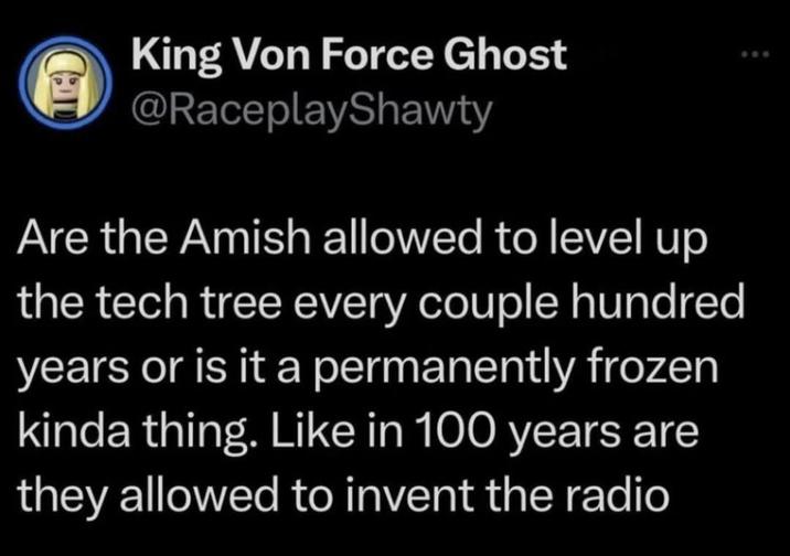 Ca King Von Force Ghost @RaceplayShawty Are the Amish allowed to level up the tech tree every couple hundred years or is it a permanently frozen kinda thing. Like in 100 years are they allowed to invent the radio