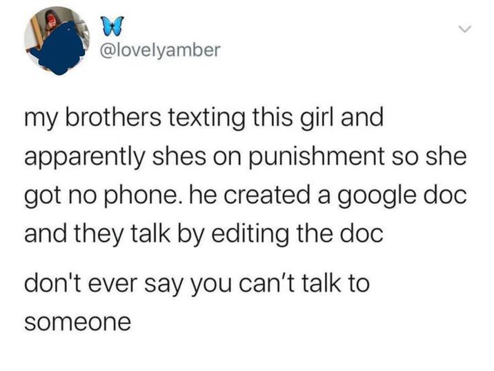 W @lovelyamber my brothers texting this girl and apparently shes on punishment so she got no phone. he created a google doc and they talk by editing the doc don't ever say you can't talk to someone