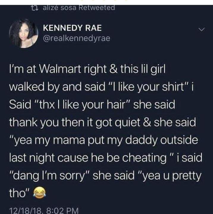 talizė sosa Retweeted KENNEDY RAE @realkennedyrae I'm at Walmart right & this lil girl walked by and said "I like your shirt" i Said "thx I like your hair" she said thank you then it got quiet & she said "yea my mama put my daddy outside last night cause he be cheating" i said "dang I'm sorry" she said "yea u pretty tho" 12/18/18, 8:02 PM