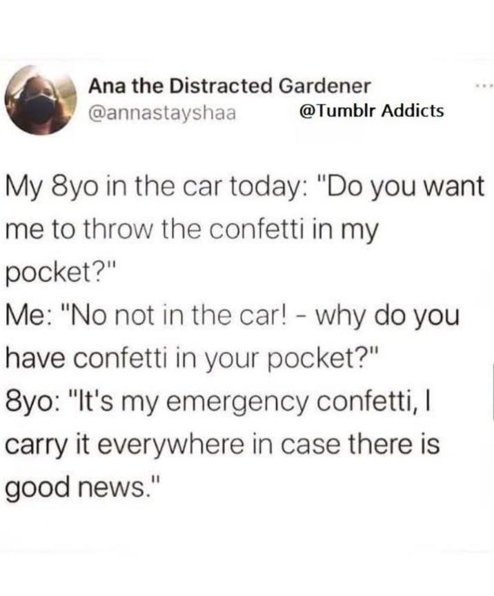 Ana the Distracted Gardener @annastayshaa @Tumblr Addicts My 8yo in the car today: "Do you want me to throw the confetti in my pocket?" Me: "No not in the car! - why do you have confetti in your pocket?" 8yo: "It's my emergency confetti, I carry it everywhere in case there is good news."