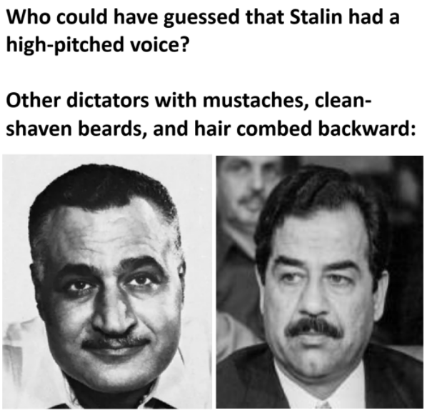 Who could have guessed that Stalin had a high-pitched voice? Other dictators with mustaches, clean- shaven beards, and hair combed backward:
