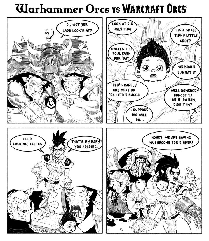 Warhammer Orcs Vs WARCRAFT ORCS 01, WOT YER LADS LOOK'N AT? LOOK AT DIS UGLY FING GOOD EVENING, FELLAS. THAT'S MY BABY YOU HOLDING. DIS A SMALL TINNY LITTLE GROT? SMELLS TOO FOUL EVEN FOR DAT WE KOULD JUS EAT IT 'DER'S BARELY ANY MEAT ON 'DA LITTLE BUGGA I SUPPOSE DIS WILL DO... WELL SOMEBODY FORGOT TA BR'N 'DA HAM, DIDN'T IM? HONEY! WE ARE HAVING MUSHROOMS FOR DINNER!