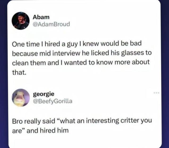 Abam @AdamBroud One time I hired a guy I knew would be bad because mid interview he licked his glasses to clean them and I wanted to know more about that. georgie @BeefyGorilla Bro really said "what an interesting critter you are" and hired him