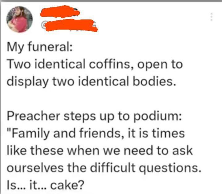 www My funeral: Two identical coffins, open to display two identical bodies. Preacher steps up to podium: "Family and friends, it is times like these when we need to ask ourselves the difficult questions. Is... it... cake?