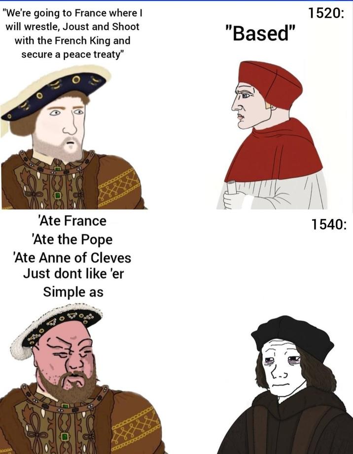 BOOD "We're going to France where I will wrestle, Joust and Shoot with the French King and secure a peace treaty" "Based" 'Ate France 'Ate the Pope 'Ate Anne of Cleves Just dont like 'er Simple as 068 1520: 1540: