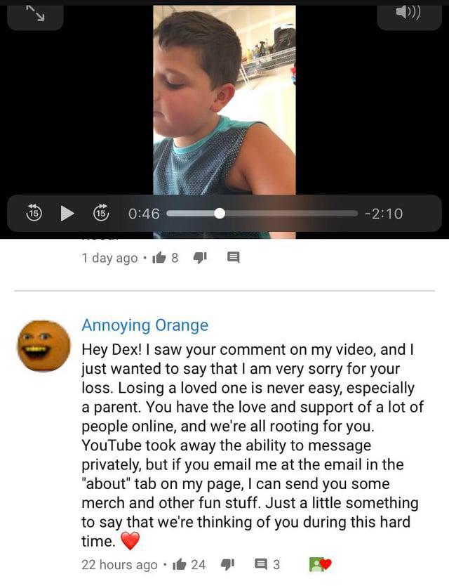 لا 15 0:46 1 day ago 18 -2:10 Annoying Orange Hey Dex! I saw your comment on my video, and I just wanted to say that I am very sorry for your loss. Losing a loved one is never easy, especially a parent. You have the love and support of a lot of people online, and we're all rooting for you. YouTube took away the ability to message privately, but if you email me at the email in the "about" tab on my page, I can send you some merch and other fun stuff. Just a little something to say that we're thinking of you during this hard time. 22 hours ago 124 1 3