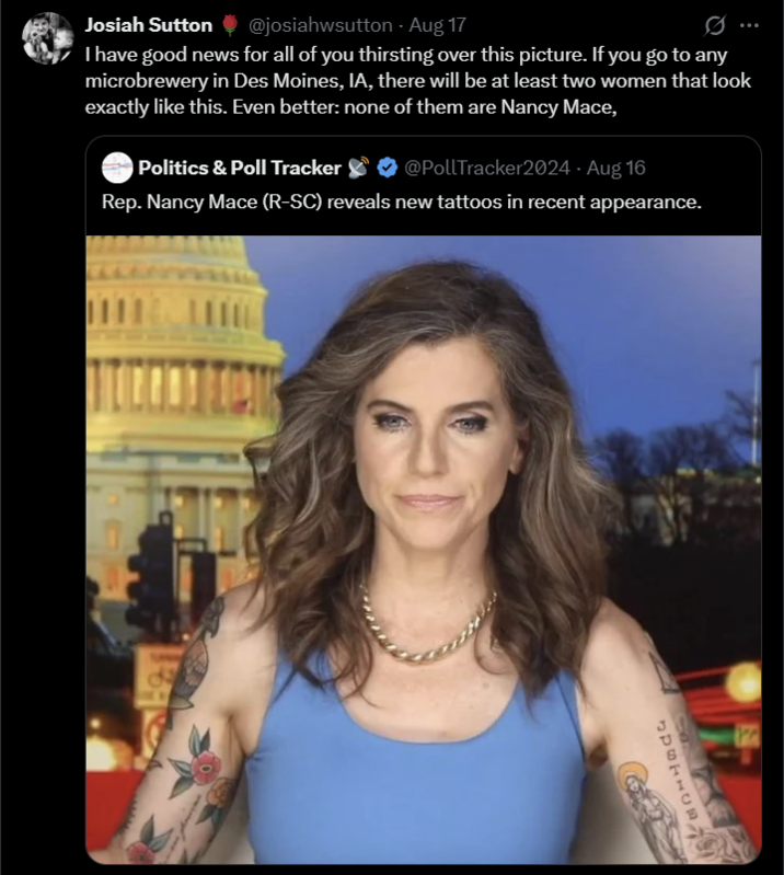 Josiah Sutton @josiahwsutton - Aug 17 0 I have good news for all of you thirsting over this picture. If you go to any microbrewery in Des Moines, IA, there will be at least two women that look exactly like this. Even better: none of them are Nancy Mace, @PollTracker2024 - Aug 16 Rep. Nancy Mace (R-SC) reveals new tattoos in recent appearance. Politics & Poll Tracker 808 SURFACE