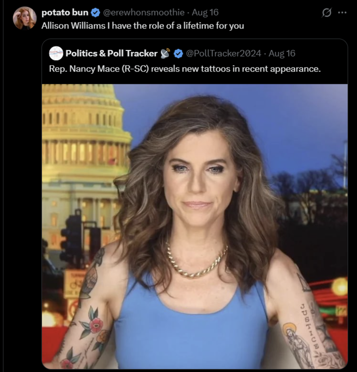 potato bun ❤ @erewhonsmoothie - Aug 16 Allison Williams I have the role of a lifetime for you Politics & Poll Tracker @PollTracker2024 - Aug 16 Rep. Nancy Mace (R-SC) reveals new tattoos in recent appearance. F SURFACE