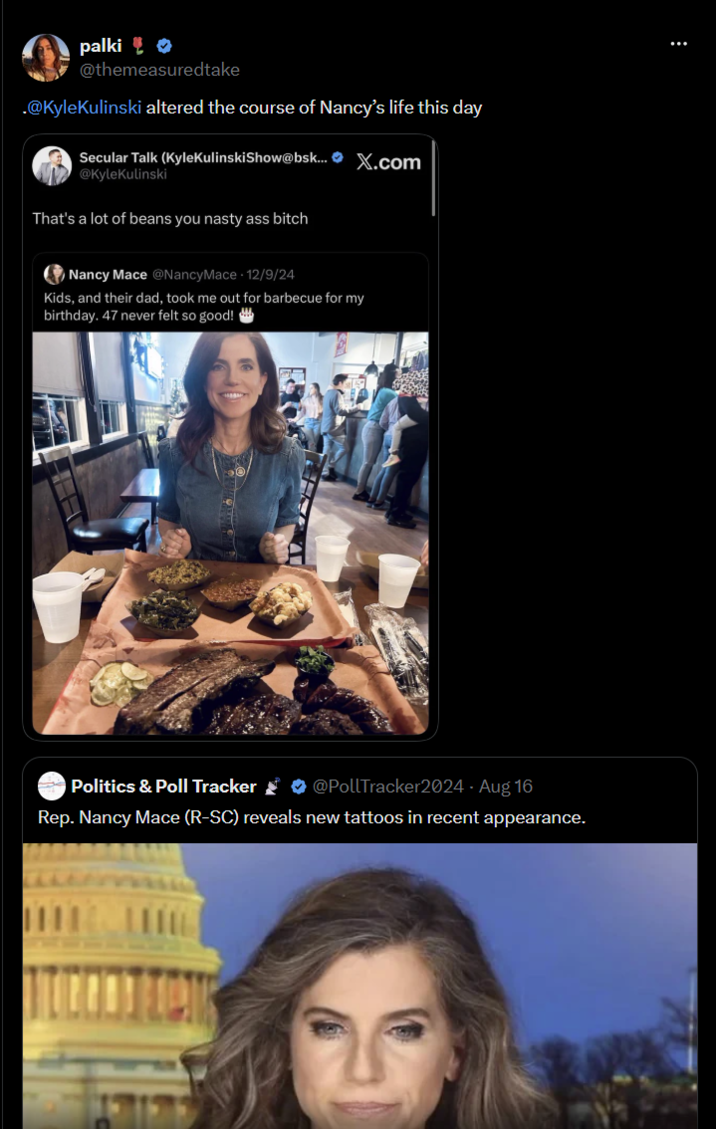 palki @themeasuredtake .@KyleKulinski altered the course of Nancy's life this day Secular Talk (KyleKulinskiShow@bsk... X.com @KyleKulinski That's a lot of beans you nasty ass bitch Nancy Mace @NancyMace 12/9/24 Kids, and their dad, took me out for barbecue for my birthday. 47 never felt so good! Politics & Poll Tracker @PollTracker2024 - Aug 16 Rep. Nancy Mace (R-SC) reveals new tattoos in recent appearance.