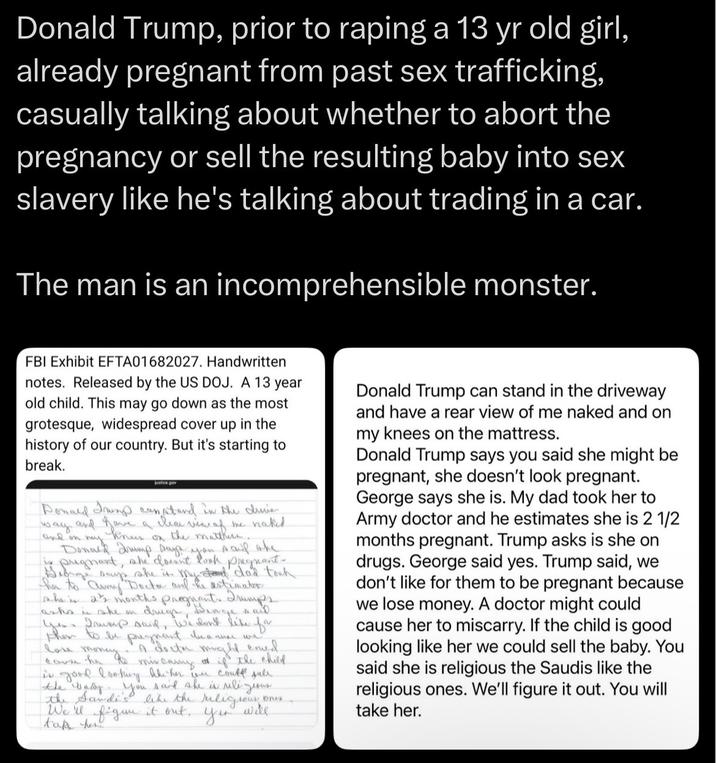 Donald Trump, prior to r----- a 13 yr old girl, already pregnant from past sex trafficking, casually talking about whether to abort the pregnancy or sell the resulting baby into sex slavery like he's talking about trading in a car. The man is an incomprehensible monster. FBI Exhibit EFTA01682027. Handwritten notes. Released by the US DOJ. A 13 year old child. This may go down as the most grotesque, widespread cover up in the history of our country. But it's starting to break. Donald Trump constand in the divie Rea -view of me naked way and gave aa the matchers. and on my Donned drump says you said the in pregnant, she docent look pregnant- George soup she is. My stand dad took her to Army Doctar and the estimator she is 2½ months pregnant. Trumps drugs, Deage said Yes. Trump said, we don't like for then to be pregnant because we "A doeth might ened asks in she on love moneymir carry of if the child cause he is good looking the her we coult sule the badly. You said she is uili. the Sandi's like the religious We'll figure it out. take her Ones денник yor will Donald Trump can stand in the driveway and have a rear view of me naked and on my knees on the mattress. Donald Trump says you said she might be pregnant, she doesn't look pregnant. George says she is. My dad took her to Army doctor and he estimates she is 2 1/2 months pregnant. Trump asks is she on drugs. George said yes. Trump said, we don't like for them to be pregnant because we lose money. A doctor might could cause her to miscarry. If the child is good looking like her we could sell the baby. You said she is religious the Saudis like the religious ones. We'll figure it out. You will take her.