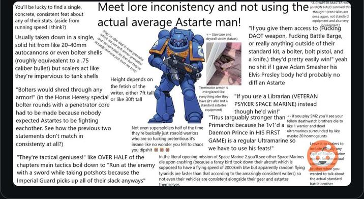 You'll be lucky to find a single, concrete, consistent feat about any of their stats. (aside from running speed I think?) Usually taken down in a single, solid hit from like 20-40mm Meet lore inconistency and not using the actual average Astarte man! (they've also died to krak grenades which are just anti armor grenades! and concentrated las fire! but they're actually immune just trust me bro) autocannons or even bolter shells (roughly equivalent to a .75 caliber bullet) but scalers act like they're impervious to tank shells "Bolters would shred through any armor!" (in the Horus Heresy special bolter rounds with a penetrator core had to be made because nobody expected Astartes to be fighting eachother. See how the previous two statements don't match in consistenty at all?) Height depends on the fetish of the writer, either 7ft tall or like 30ft tall <-- Staircase and drywall victim (fatass) Terminator armor is overglazed like have (it's also not a standard astartes equipment) "A CHAPTER MASTER With an IRON HALO survived this though!" (Iron Halos are once again, not standard equipment and also very "If you give them access to (F------ DAOT weapon, F------ Battle Barge, or really anything outside of their standard kit, a bolter, bolt pistol, and a knife.) they'd pretty easily win!" yeah no s--- if I gave Adam Smasher his Elvis Presley body he'd probably no diff an Astarte if you play SM2 you'll see your fellow deathwatch brothers die to everything else they "If you use a Librarian (VETERAN PSYKER SPACE MARINE) instead though he'd win!" "Titus (arguably stronger than Primarchs because he 1v1'd Daemon Prince in HIS FIRST GAME) is a regular Ultramarine so we have to use his feats!" Not even supersoldiers half of the time they're basically just steroid warriors who are so f------ pretentious it's insane like no wonder you fell to chaos you d------ e "They're tactical geniuses!" like OVER HALF of the chapters main tactics boil down to "Run at the enemy with a sword while taking potshots because the Imperial Guard picks up all of their slack anyways" a like 1 warrior and dead ultramarines surrounded by like maybe 20 hormogaunts In the literal opening mission of Space Marine 2 you'll see other Space Marines die upon crashing (because a fancy bird took down their aircraft which is supposed to have a flying speed of 2000kmh btw but apparently random flying tyranids are faster than that according to the amazingly consistent writers) so not even their vehicles are consistent alongside their gear and astartes themselves Leave it to scalers to include iterally any type of Space Marine except for the actual standard battle brother when you wanted to talk about the actual standard battle brother