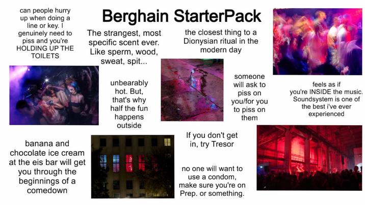 can people hurry up when doing a line or key. I genuinely need to piss and you're HOLDING UP THE TOILETS Berghain StarterPack The strangest, most specific scent ever. Like sperm, wood, sweat, spit... unbearably hot. But, that's why half the fun happens outside the closest thing to a Dionysian ritual in the modern day someone will ask to piss on you/for you to piss on them If you don't get in, try Tresor feels as if you're INSIDE the music. Soundsystem is one of the best i've ever experienced banana and chocolate ice cream at the eis bar will get you through the beginnings of a comedown no one will want to use a condom, make sure you're on Prep. or something.