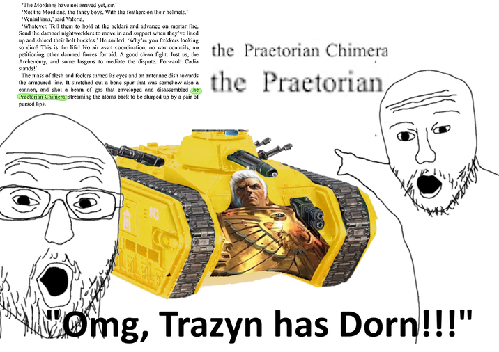 'The Mordians have not arrived yet, sir.' 'Not the Mordians, the fancy boys. With the feathers on their helmets." "Ventrillians,' said Valeria. "Whatever. Tell them to hold at the aeldari and advance on mortar fire. Send the damned nightworlders to move in and support when they've lined up and shined their belt buckles.' He smiled. 'Why're you frekkers looking so dire? This is the life! No air asset coordination, no war councils, no petitioning other damned forces for aid. A good clean fight. Just us, the Archenemy, and some lasguns to mediate the dispute. Forward! Cadia stands!' The mass of flesh and feelers turned its eyes and an antennae dish towards the armoured line. It stretched out a bone spur that was somehow also a cannon, and shot a beam of gas that enveloped and disassembled the Praetorian Chimera, streaming the atoms back to be slurped up by a pair of pursed lips. the Praetorian Chimera the Praetorian 812 Omg, Trazyn has Dorn!!!"