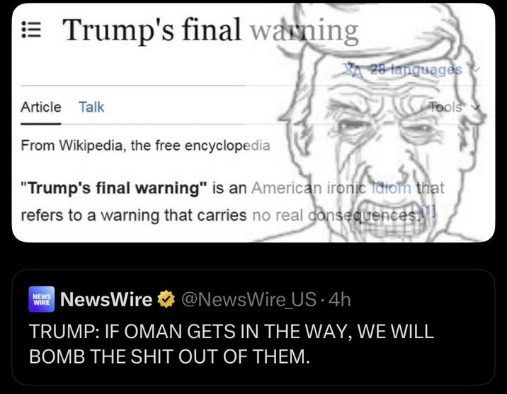 Trump's final warning Article Talk 28 languages Tools From Wikipedia, the free encyclopedia "Trump's final warning" is an American ironic idiom that refers to a warning that carries no real consequences. NEWS WIRE NewsWire ⭑@NewsWire US. 4h TRUMP: IF OMAN GETS IN THE WAY, WE WILL BOMB THE S--- OUT OF THEM.