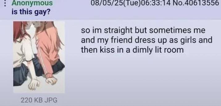 : Anonymous is this gay? 08/05/25(Tue)06:33:14 No.40613556 so im straight but sometimes me and my friend dress up as girls and then kiss in a dimly lit room 220 KB JPG