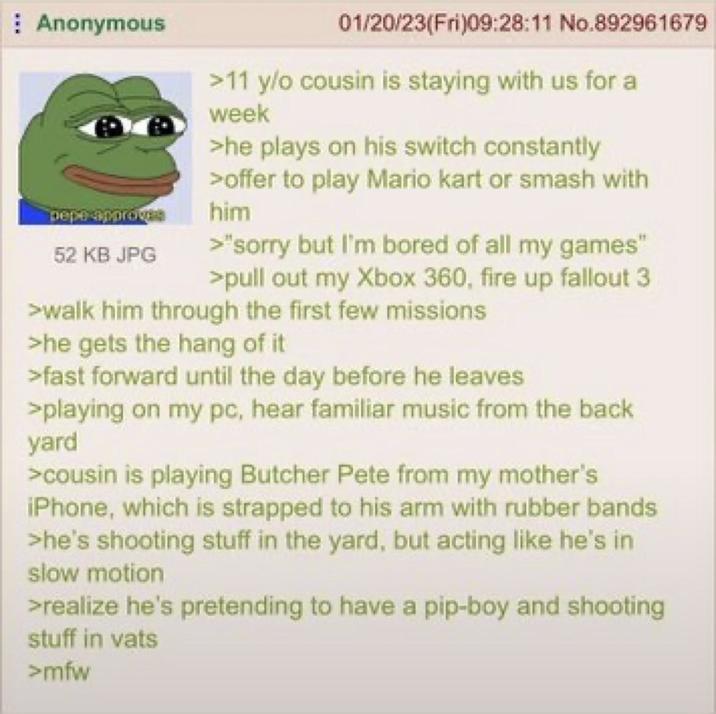 Anonymous pepe approve 52 KB JPG 01/20/23(Fri)09:28:11 No.892961679 >11 y/o cousin is staying with us for a week >he plays on his switch constantly >offer to play Mario kart or smash with him >"sorry but I'm bored of all my games" >pull out my Xbox 360, fire up fallout 3 >walk him through the first few missions >he gets the hang of it >fast forward until the day before he leaves >playing on my pc, hear familiar music from the back yard >cousin is playing Butcher Pete from my mother's iPhone, which is strapped to his arm with rubber bands >he's shooting stuff in the yard, but acting like he's in slow motion >realize he's pretending to have a pip-boy and shooting stuff in vats >mfw