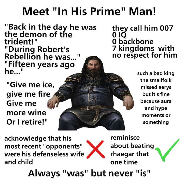 Meet "In His Prime" Man! "Back in the day he was the demon of the trident!" "During Robert's Rebellion he was..." "Fifteen years ago he..." "Give me ice, give me fire Give me more wine Or I retire!" acknowledge that his most recent "opponents' were his defenseless wife and child they call him 007 0 hey 0 backbone 7 kingdoms with no respect for him reminisce such a bad king the smallfolk missed aerys but it's fine because aura and hype moments or something about beating rhaegar that one time Always "was" but never "is"