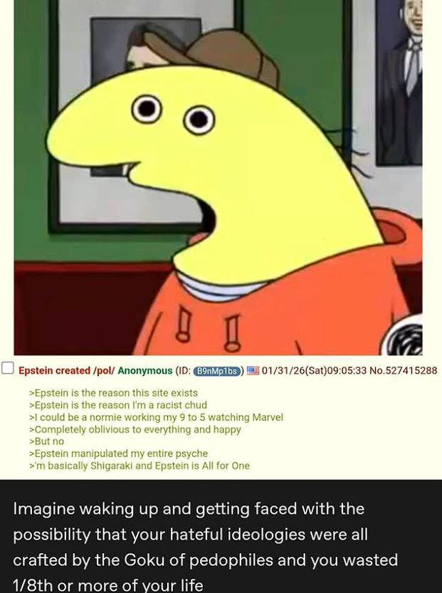 101/31/26(Sat)09:05:33 No.527415288 Epstein created/pol/ Anonymous (ID: B9nMp1bs) >Epstein is the reason this site exists >Epstein is the reason I'm a racist chud >I could be a normie working my 9 to 5 watching Marvel >Completely oblivious to everything and happy >But no >Epstein manipulated my entire psyche >'m basically Shigaraki and Epstein is All for One Imagine waking up and getting faced with the possibility that your hateful ideologies were all crafted by the Goku of pedophiles and you wasted 1/8th or more of your life