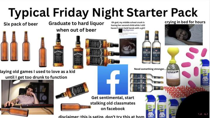 Typical Friday Night Starter Pack Six pack of beer Graduate to hard liquor when out of beer Oh god, my middle school crush is having her second child while I still haven't even held hands with a girl! Patty Mayonnaise crying in bed for hours JACK DANIELS WHISKEY laying old games I used to love as a kid until I get too drunk to function JACK DANIEL WHISKEY EVERCLEAR EVERCLEAR Jenker Blow Off Dust f Get sentimental, start stalking old classmates on facebook Need something stronger... disclaimer: this is satire, don't try this at hom Blow Off Blow Of Duste Duste Blow ON Dust au