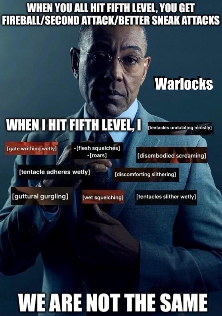 WHEN YOU ALL HIT FIFTH LEVEL, YOU GET FIREBALL/SECOND ATTACK/BETTER SNEAK ATTACKS WHEN I HIT FIFTH LEVEL, I [gate writhing wetly] -[flesh squelches] -[roars] [tentacle adheres wetly] Warlocks [tentacles undulating moistly] [disembodied screaming] [discomforting slithering] [guttural gurgling] [wet squelching] [tentacles slither wetly] WE ARE NOT THE SAME