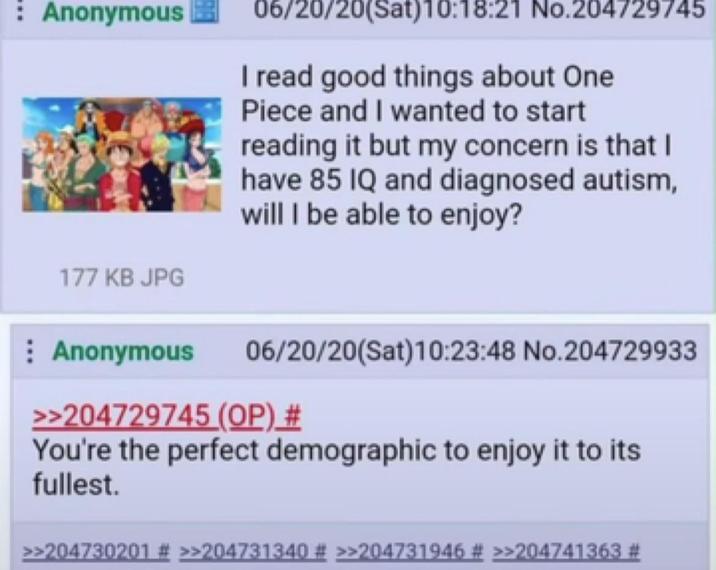 Anonymous 177 KB JPG 06/20/20(Sat)10:18:21 No.204729745 I read good things about One Piece and I wanted to start reading it but my concern is that I have 85 IQ and diagnosed autism, will I be able to enjoy? Anonymous 06/20/20(Sat) 10:23:48 No.204729933 >>204729745 (OP) # You're the perfect demographic to enjoy it to its fullest. >>204730201 # >>204731340 # >>204731946 # >>204741363 #