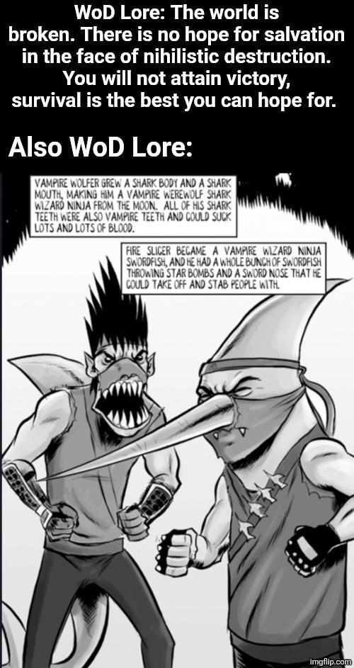 WoD Lore: The world is broken. There is no hope for salvation in the face of nihilistic destruction. You will not attain victory, survival is the best you can hope for. Also WoD Lore: VAMPIRE WOLFER GREW A SHARK BODY AND A SHARK MOUTH, MAKING HIM A VAMPIRE WEREWOLF SHARK WIZARD NINJA FROM THE MOON. ALL OF HIS SHARK TEETH WERE ALSO VAMPIRE TEETH AND COULD SUCK LOTS AND LOTS OF BLOOD. FIRE SLICER BECAME A VAMPIRE WIZARD NINJA SWORDFISH, AND HE HAD A WHOLE BUNCH OF SWORDFISH THROWING STAR BOMBS AND A SWORD NOSE THAT HE COULD TAKE OFF AND STAB PEOPLE WITH imgflip.com