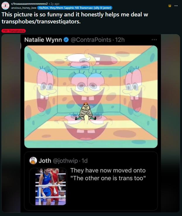 r/traaaaaaannnnnnnnnns2.2y ago anxious_honey bee He/him, they/them Sapphic NB Transmasc (silly lil jester) This picture is so funny and it honestly helps me deal w transphobes/transvestigators. TW: Transphobia Natalie Wynn @ContraPoints - 12h Joth @jothwip -1d They have now moved onto "The other one is trans too"