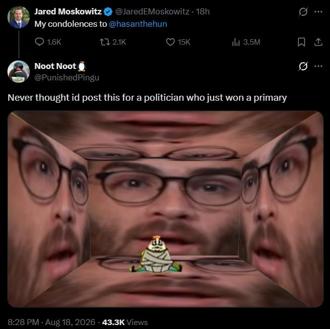 Jared Moskowitz @JaredEMoskowitz - 18h My condolences to @hasanthehun 1.6K t 2.1K Noot Noot @PunishedPingu 0 15K ili 3.5M 0 Never thought id post this for a politician who just won a primary 8:28 PM - Aug 18, 2026 43.3K Views