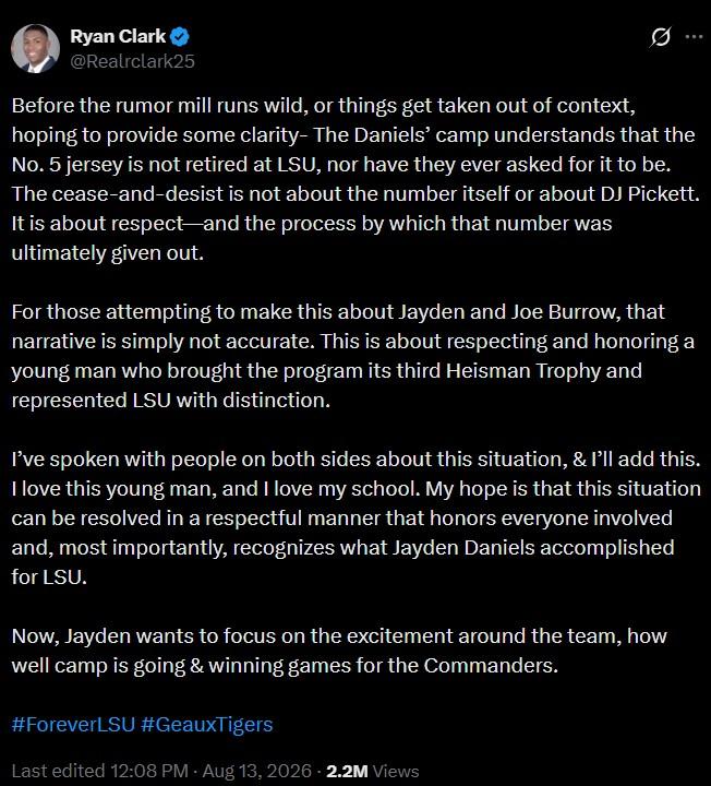 Ryan Clark @Realrclark25 Ø Before the rumor mill runs wild, or things get taken out of context, hoping to provide some clarity- The Daniels' camp understands that the No. 5 jersey is not retired at LSU, nor have they ever asked for it to be. The cease-and-desist is not about the number itself or about DJ Pickett. It is about respect and the process by which that number was ultimately given out. For those attempting to make this about Jayden and Joe Burrow, that narrative is simply not accurate. This is about respecting and honoring a young man who brought the program its third Heisman Trophy and represented LSU with distinction. I've spoken with people on both sides about this situation, & I'll add this. I love this young man, and I love my school. My hope is that this situation can be resolved in a respectful manner that honors everyone involved and, most importantly, recognizes what Jayden Daniels accomplished for LSU. Now, Jayden wants to focus on the excitement around the team, how well camp is going & winning games for the Commanders. #ForeverLSU #GeauxTigers Last edited 12:08 PM - Aug 13, 2026 - 2.2M Views