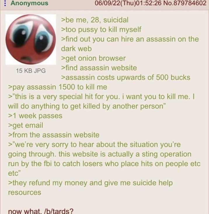 Anonymous 15 KB JPG 06/09/22(Thu)01:52:26 No.879784602 >be me, 28, suicidal >too p---- to kill myself >find out you can hire an assassin on the dark web >get onion browser >find assassin website >assassin costs upwards of 500 bucks >pay assassin 1500 to kill me >"this is a very special hit for you. i want you to kill me. I will do anything to get killed by another person" >1 week passes >get email >from the assassin website >"we're very sorry to hear about the situation you're going through. this website is actually a sting operation run by the fbi to catch losers who place hits on people etc etc" >they refund my money and give me suicide help resources now what. /b/tards?