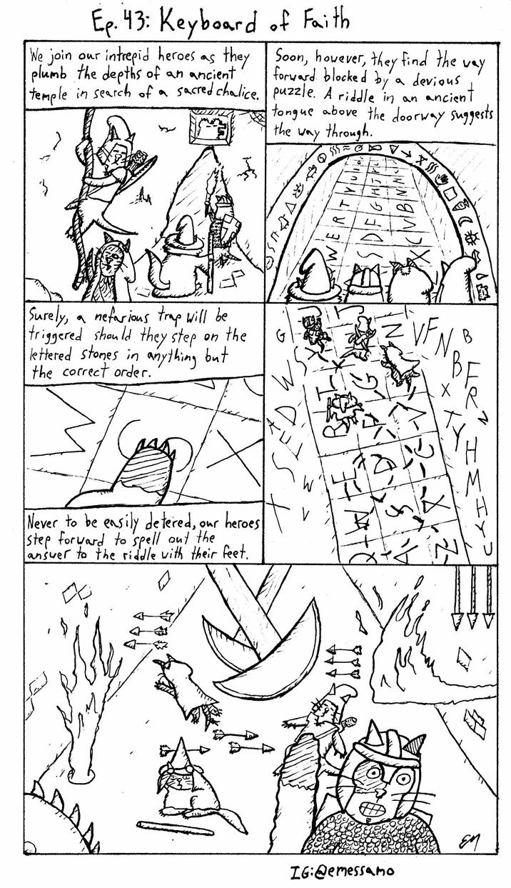 Ep. 43: Keyboard of Faith We join our intrepid heroes as they Soon, however, they find the forward blocked by plumb the depths of an ancient temple in search of a sacred chalice. a devious way puzzle. A riddle in an ancient tongue above the doorway suggests. the way Q through. $55 SAVCUSE Surely, a nefarious trap will be triggered should they step on the lettered stones in anything but the correct order. G Never to be easily detered, our heroes step forward to spell out the answer to the riddle with their feet. = VF 口 IG:@emessamo EM
