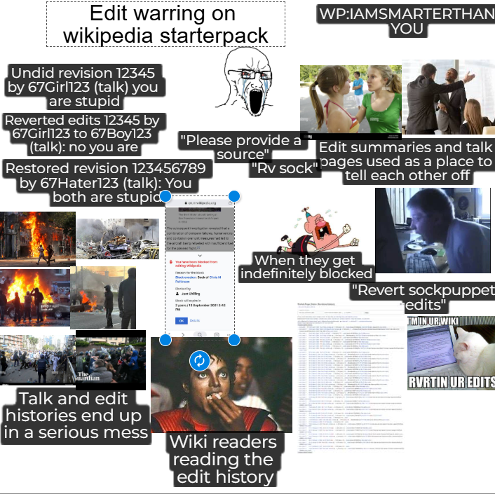Edit warring on wikipedia starterpack Undid revision 12345 by 67Girl123 (talk) you WP:IAMSMARTERTHAN YOU are stupid Reverted edits 12345 by 67Girl123 to 67Boy123 "Please provide a (talk): no you are Edit summaries and talk source" Restored revision 123456789 "Rv sock" pages used as a place to tell each other off by 67Hater123 (talk): You both are stupid Jung When they get indefinitely blocked "Revert sockpuppet edits" FM IN UR WIKI The Ardian Talk and edit histories end up in a serious mess Wiki readers reading the edit history RVRTIN UR EDITS
