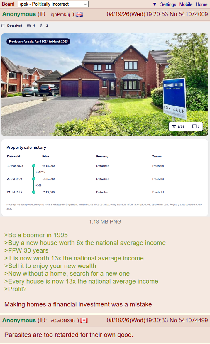 Board /pol/ - Politically Incorrect Anonymous (ID: iqhPmk3j) ✩ Detached 图4 2 Previously for sale: April 2024 to March 2025 Property sale history Settings Mobile Home 08/19/26(Wed)19:20:53 No.541074009 TOWN & COUNTRY FOR SALE APROPERTIES NET Date sold Price Property Tenure 19 Mar 2025 £515,000 Detached Freehold +312% 22 Jul 1999 £125,000 Detached Freehold +5% 21 Jul 1995 £119,000 Detached Freehold 01/29 ਵਰ 1 House price data produced by the HM Land Registry. English and Welsh house price data is publicly available information produced by the HM Land Registry. Last updated 9 July 2026 1.18 MB PNG >Be a boomer in 1995 >Buy a new house worth 6x the national average income >FFW 30 years >It is now worth 13x the national average income >Sell it to enjoy your new wealth >Now without a home, search for a new one >Every house is now 13x the national average income >Profit? Making homes a financial investment was a mistake. Anonymous (ID: vGwON89b) [+] 08/19/26(Wed)19:30:33 No.541074499 Parasites are too retarded for their own good.