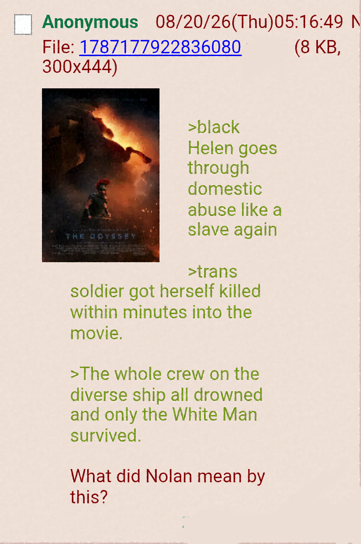 Anonymous 08/20/26(Thu)05:16:49 N File: 1787177922836080 300x444) (8 KB, THE ODYSSEY >black Helen goes through domestic abuse like a slave again >trans soldier got herself killed within minutes into the movie. >The whole crew on the diverse ship all drowned and only the White Man survived. What did Nolan mean by this?