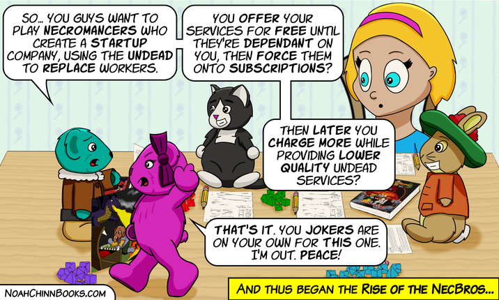 SO... YOU GUYS WANT TO PLAY NECROMANCERS WHO CREATE A STARTUP COMPANY, USING THE UNDEAD TO REPLACE WORKERS. YOU OFFER YOUR SERVICES FOR FREE UNTIL THEY'RE DEPENDANT ON YOU, THEN FORCE THEM ONTO SUBSCRIPTIONS? NOAHCHINNBOOKS.COM THEN LATER YOU CHARGE MORE WHILE PROVIDING LOWER QUALITY UNDEAD SERVICES? THAT'S IT. YOU JOKERS ARE ON YOUR OWN FOR THIS ONE. I'M OUT. PEACE! AND THUS BEGAN THE RISE OF THE NECBROS...