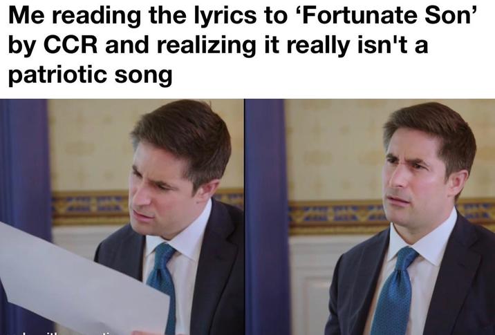 Me reading the lyrics to 'Fortunate Son' by CCR and realizing it really isn't a patriotic song