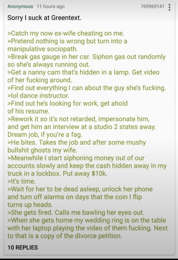 Anonymous 11 hours ago Sorry I suck at Greentext. >Catch my now ex-wife cheating on me. >Pretend nothing is wrong but turn into a manipulative sociopath. 769969141 >Break gas gauge in her car. Siphon gas out randomly so she's always running out. >Get a nanny cam that's hidden in a lamp. Get video of her f------ around. >Find out everything I can about the guy she's f------. >lol dance instructor. >Find out he's looking for work, get ahold of his resume. >Rework it so it's not retarded, impersonate him, and get him an interview at a studio 2 states away. Dream job, if you're a f--. >He bites. Takes the job and after some mushy b------- ghosts my wife. >Meanwhile I start siphoning money out of our accounts slowly and keep the cash hidden away in my truck in a lockbox. Put away $10k. >It's time. >Wait for her to be dead asleep, unlock her phone and turn off alarms on days that the coin I flip turns up heads. >She gets fired. Calls me bawling her eyes out. >When she gets home my wedding ring is on the table with her laptop playing the video of them f------. Next to that is a copy of the divorce petition. 10 REPLIES