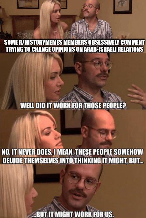 SOME R/HISTORYMEMES MEMBERS OBSESSIVELY COMMENT TRYING TO CHANGE OPINIONS ON ARAB-ISRAELI RELATIONS WELL DID IT WORK FOR THOSE PEOPLE? NO, IT NEVER DOES, I MEAN, THESE PEOPLE SOMEHOW DELUDE THEMSELVES INTO THINKING IT MIGHT, BUT... ...BUT IT MIGHT WORK FOR US.