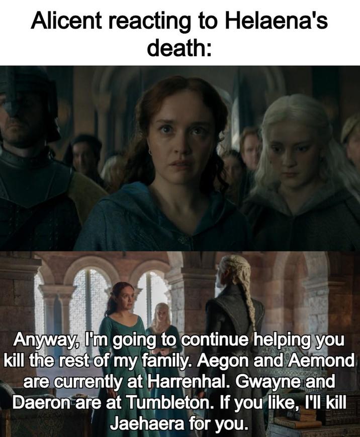 Alicent reacting to Helaena's death: Anyway, I'm going to continue helping you kill the rest of my family. Aegon and Aemond are currently at Harrenhal. Gwayne and Daeron are at Tumbleton. If you like, I'll kill Jaehaera for you.