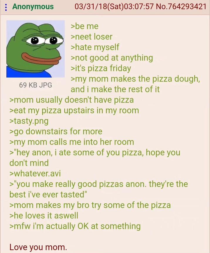 : Anonymous 69 KB JPG 03/31/18 (Sat)03:07:57 No.764293421 >be me >neet loser >hate myself >not good at anything >it's pizza friday >my mom makes the pizza dough, and i make the rest of it >mom usually doesn't have pizza >eat my pizza upstairs in my room >tasty.png >go downstairs for more >my mom calls me into her room >"hey anon, i ate some of you pizza, hope you don't mind >whatever.avi >"you make really good pizzas anon. they're the best i've ever tasted" >mom makes my bro try some of the pizza >he loves it aswell >mfw i'm actually OK at something Love you mom.