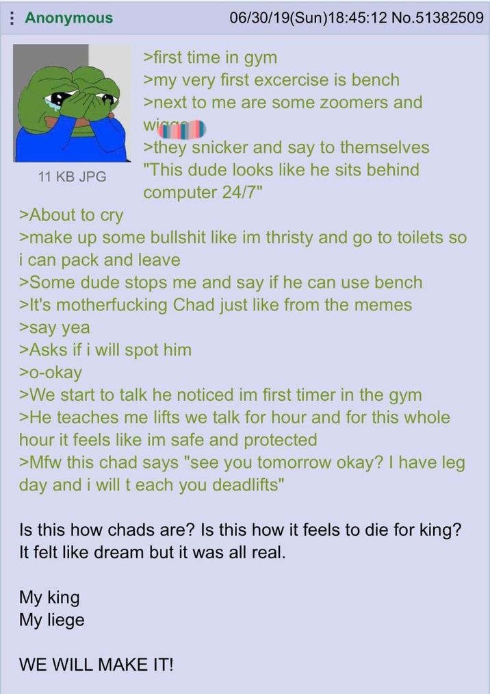 Anonymous 11 KB JPG >About to cry 06/30/19(Sun)18:45:12 No.51382509 >first time in gym >my very first excercise is bench >next to me are some zoomers and win >they snicker and say to themselves "This dude looks like he sits behind computer 24/7" >make up some b------- like im thristy and go to toilets so i can pack and leave >Some dude stops me and say if he can use bench >It's m------------ Chad just like from the memes >say yea >Asks if i will spot him >o-okay >We start to talk he noticed im first timer in the gym >He teaches me lifts we talk for hour and for this whole hour it feels like im safe and protected >Mfw this chad says "see you tomorrow okay? I have leg day and i will teach you deadlifts" Is this how chads are? Is this how it feels to die for king? It felt like dream but it was all real. My king My liege WE WILL MAKE IT!