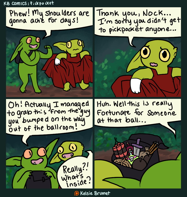 KB Comics: Pickpocket Phew! my shoulders are gonna ache for days! Thank you, Nock... I'm sorry you didn't get to pickpocket anyone... Oh! Actually I managed Huh. Well this is really to grab this from the guy Fortunate for Someone you bumped on the way. Out of the ballroom! at that ball... Really?! What's inside? Kelsie Brumet